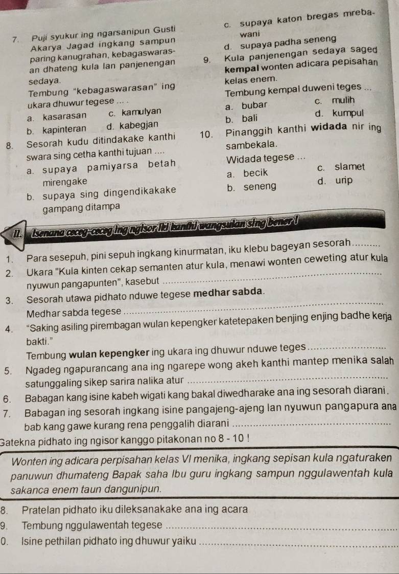 Puji syukur ing ngarsanipun Gusti c.supaya katon bregas mreba
Akarya Jagad ingkang sampun wani
paring kanugrahan, kebagaswaras- d. supaya padha seneng
an dhateng kula lan panjenengan 9. Kula panjenengan sedaya sage
sedaya. kempal wonten adicara pepisahan
Tembung “kebagaswarasan” ing kelas enem.
ukara dhuwur tegese ... . Tembung kempal duweni teges ...
a. kasarasan c. kamulyan a. bubar c. mulih
b. kapinteran d. kabegjan b. bali
d. kumpul
8. Sesorah kudu ditindakake kanthi 10. Pinanggih kanthi widada nir ing
swara sing cetha kanthi tujuan .... sambekala.
a. supaya pamiyarsa betah Widada tegese ...
mirengake a. becik c. slamet
b. supaya sing dingendikakake b. seneng d. urip
gampang ditampa
I  isenana ceceg-ceceg ing ngisor  kanth) wangsulan sing bener I
1. Para sesepuh, pini sepuh ingkang kinurmatan, iku klebu bageyan sesorah_
2. Ukara ''Kula kinten cekap semanten atur kula, menawi wonten ceweting atur kula
nyuwn pangapunten", kasebut
_
3. Sesorah utawa pidhato nduwe tegese medhar sabda.
Medhar sabda tegese
_
4. “Saking asiling pirembagan wulan kepengker katetepaken benjing enjing badhe kerja
bakti.”
Tembung wulan kepengker ing ukara ing dhuwur nduwe teges_
5. Ngadeg ngapurancang ana ing ngarepe wong akeh kanthi mantep menika salah
satunggaling sikep sarira nalika atur
_
6. Babagan kang isine kabeh wigati kang bakal diwedharake ana ing sesorah diarani,
7. Babagan ing sesorah ingkang isine pangajeng-ajeng lan nyuwun pangapura ana
bab kang gawe kurang rena penggalih diarani_
Gatekna pidhato ing ngisor kanggo pitakonan no 8 - 10 !
Wonten ing adicara perpisahan kelas VI menika, ingkang sepisan kula ngaturaken
panuwun dhumateng Bapak saha Ibu guru ingkang sampun nggulawentah kula
sakanca enem taun dangunipun.
8. Pratelan pidhato iku dileksanakake ana ing acara
9. Tembung nggulawentah tegese_
0. Isine pethilan pidhato ing dhuwur yaiku_