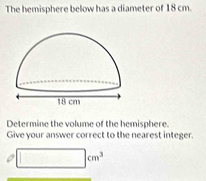 The hemisphere below has a diameter of 18 cm. 
Determine the volume of the hemisphere. 
Give your answer correct to the nearest integer.
□ cm^3