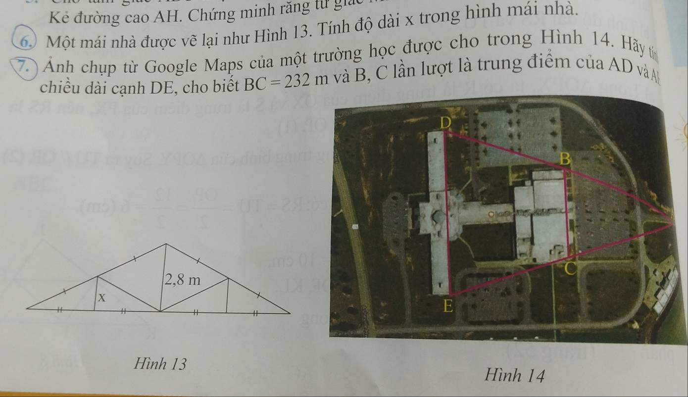 Kẻ đường cao AH. Chứng minh răng tư g
6 Một mái nhà được vẽ lại như Hình 13. Tính độ dài x trong hình mái nhà. 
7. ) Ảnh chụp từ Google Maps của một trường học được cho trong Hình 14. Hãy t 
chiều dài cạnh DE, cho biết BC=232m và B, C lần lượt là trung điểm của AD vàA 
Hình 13
Hình 14