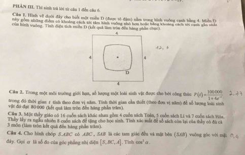 PHÀN III Thí sinh trà lời từ cầu 1 đến câu 6.
Câu 1. Hình về dưới đây cho biết một miền D (được tô đậm) nằm trong hình vuỡng cạnh bằng 4. Miền D
này gồm những điểm có khoảng cách tới tâm hình vuỡng nhỏ hơn hoặc bằng khoảng cách tới cạnh gần nhất
của hình vuỡng. Tính diện tích miền D (kết quả làm tròn đến hàng phần chục).
12， 6
Câu 2. Trong một môi trường giới hạn, số lượng một loài sinh vật được cho bởi công thức P(t)= 100000/1+4e^(-t) 
trong đó thời gian 1 tính theo đơn vị năm. Tính thời gian cần thiết (theo đơn vị năm) để số lượng loài sinh
vật đó đạt 80000 (kết quá làm tròn đến hàng phần trăm).
Câu 3. Một thầy giáo có 16 cuốn sách khác nhau gồm 4 cuốn sách Toán, 5 cuốn sách Li và 7 cuốn sách Hóa.
Thầy lấy ra ngẫu nhiên 8 cuốn sách để tặng cho học sinh. Tính xác suất để số sách còn lại của thầy có đù cá
3 môn (làm tròn kết quả đến hàng phần trăm)
Câu 4. Cho hình chóp S. ABC có ABC , SAB là các tam giác đều và mặt bên (SAB) vuỡng góc với mặt
đây. Gọi & là số đo của góc phẳng nhị diện [S,BC,A]. Tinh cos^2alpha.