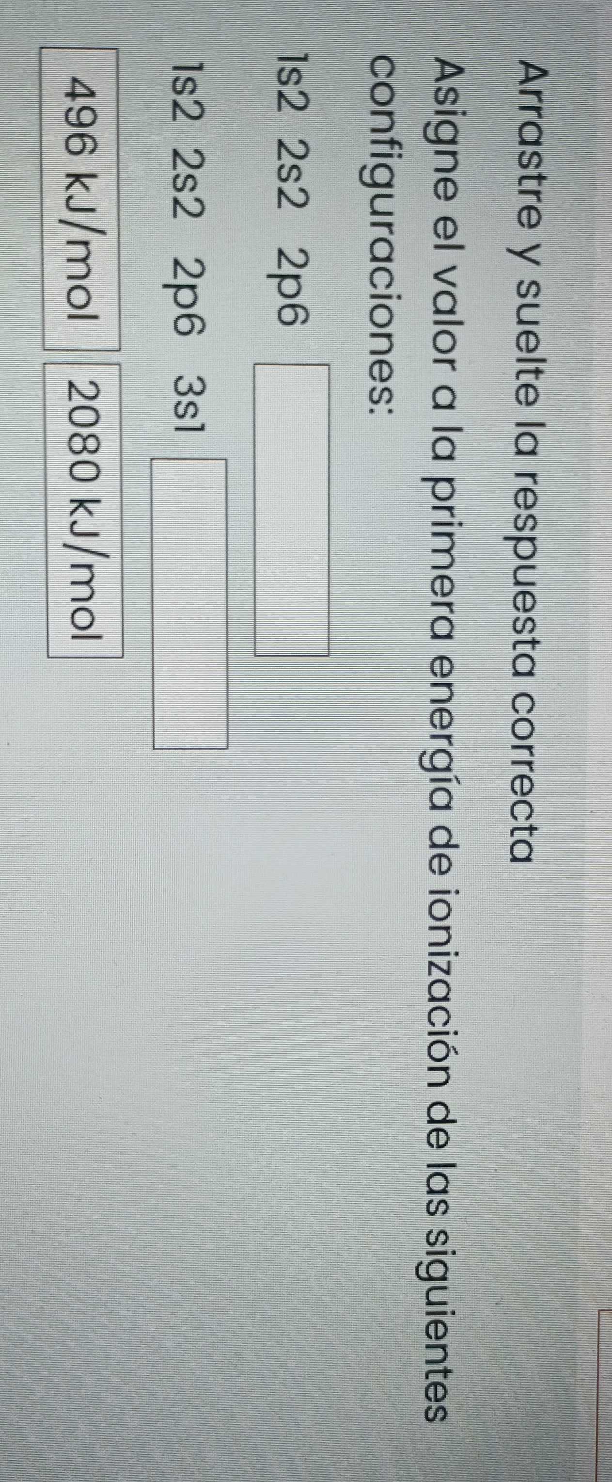 Arrastre y suelte la respuesta correcta 
Asigne el valor a la primera energía de ionización de las siguientes 
configuraciones:
1s2 2s2 2p6
1s2 2s2 2p6 3s1
496 kJ/mol 2080 kJ/mol