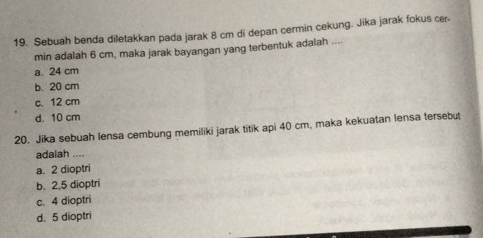 Sebuah benda diletakkan pada jarak 8 cm di depan cermin cekung. Jika jarak fokus cer-
min adalah 6 cm, maka jarak bayangan yang terbentuk adalah ....
a. 24 cm
b. 20 cm
c. 12 cm
d. 10 cm
20. Jika sebuah lensa cembung memiliki jarak titik api 40 cm, maka kekuatan lensa tersebut
adalah ....
a. 2 dioptri
b. 2,5 dioptri
c. 4 dioptri
d. 5 dioptri