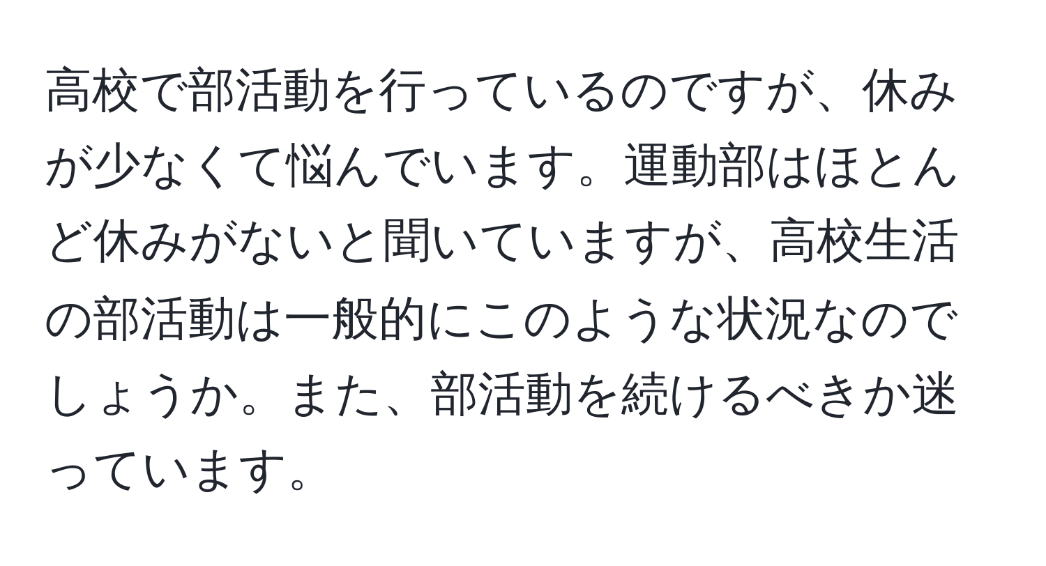 高校で部活動を行っているのですが、休みが少なくて悩んでいます。運動部はほとんど休みがないと聞いていますが、高校生活の部活動は一般的にこのような状況なのでしょうか。また、部活動を続けるべきか迷っています。