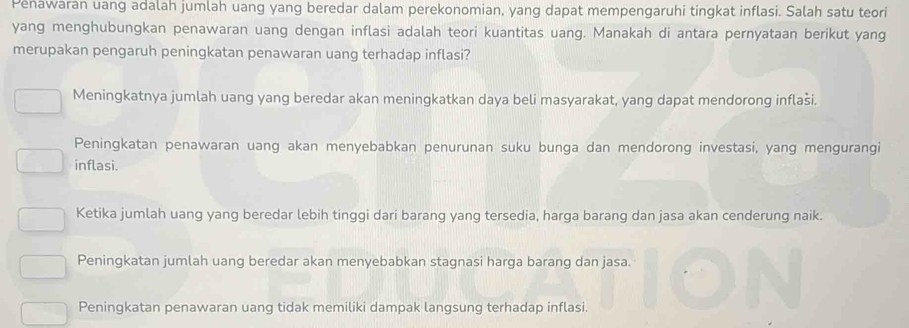 Penawaran uang adalah jumlah uang yang beredar dalam perekonomian, yang dapat mempengaruhi tingkat inflasi. Salah satu teori
yang menghubungkan penawaran uang dengan inflasi adalah teori kuantitas uang. Manakah di antara pernyataan berikut yang
merupakan pengaruh peningkatan penawaran uang terhadap inflasi?
Meningkatnya jumlah uang yang beredar akan meningkatkan daya beli masyarakat, yang dapat mendorong inflaši.
Peningkatan penawaran uang akan menyebabkan penurunan suku bunga dan mendorong investasi, yang mengurangi
inflasi.
Ketika jumlah uang yang beredar lebih tinggi dari barang yang tersedia, harga barang dan jasa akan cenderung naik.
Peningkatan jumlah uang beredar akan menyebabkan stagnasi harga barang dan jasa.
Peningkatan penawaran uang tidak memiliki dampak langsung terhadap inflasi.