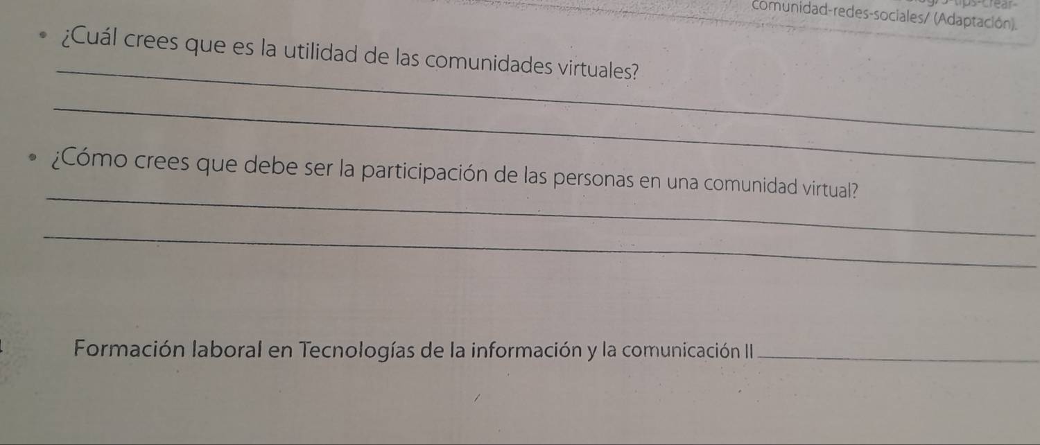 comunidad-redes-sociales/ (Adaptación). 
_ 
¿Cuál crees que es la utilidad de las comunidades virtuales? 
_ 
_ 
¿Cómo crees que debe ser la participación de las personas en una comunidad virtual? 
_ 
Formación laboral en Tecnologías de la información y la comunicación II_