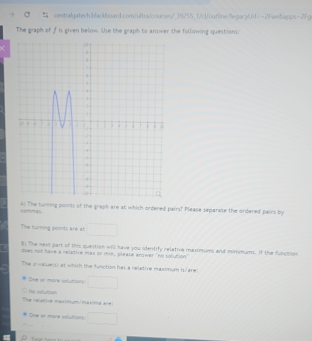 The graph of f is given below. Use the graph to answer the following questions: 
commas. A) The turning points of the graph are at which ordered pairs? Please separate the ordered pairs by 
The turning points are at 
5) The next part of this question will have you identify relative maximums and minimums. If the function 
does not have a relative max or min, please answer "no solution" 
The z-value(s) at which the function has a relative maximum is/are: 
One or more solutions: 
Ne solution 
The reletive maximum/maxima are: 
One or more solutions: