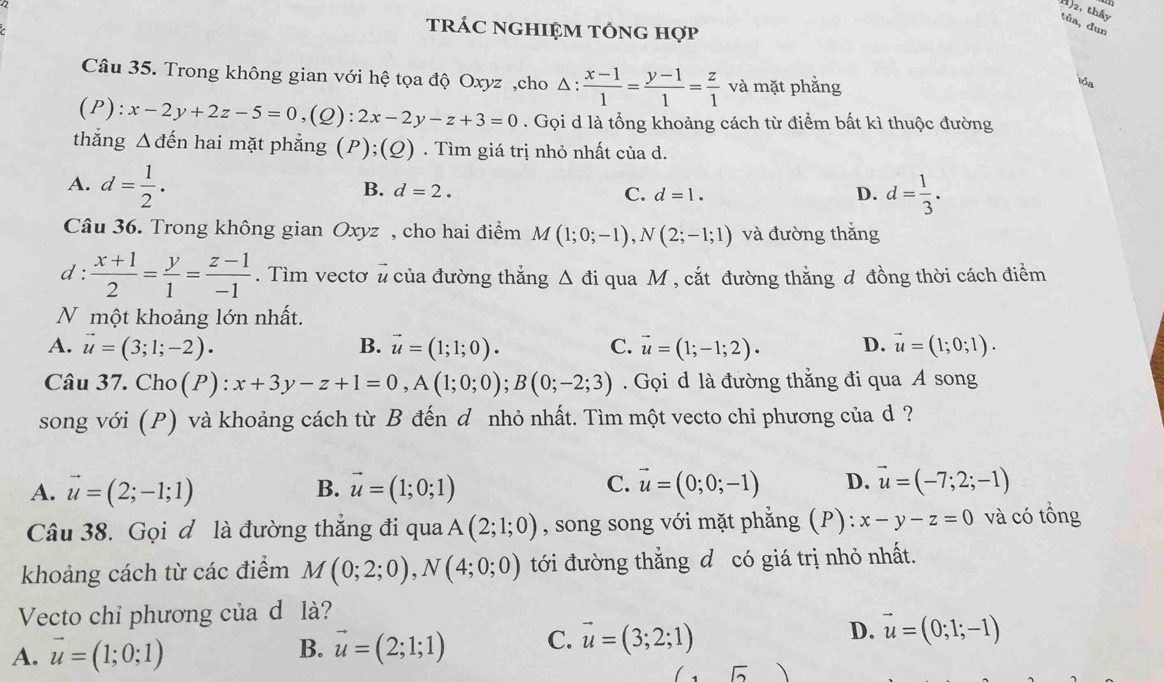 1)2, thầy
tûa, dun
trÁC NGHIỆM TÔNG Hợp
Câu 35. Trong không gian với hệ tọa độ Oxyz ,cho Δ :  (x-1)/1 = (y-1)/1 = z/1  và mặt phẳng
iổa
(P): x-2y+2z-5=0 ,(Q): 2x-2y-z+3=0. Gọi d là tổng khoảng cách từ điểm bất kì thuộc đường
thắng △ dhat en hai mặt phẳng (P);(Q) . Tìm giá trị nhỏ nhất của d.
A. d= 1/2 .
B. d=2. C. d=1. D. d= 1/3 .
Câu 36. Trong không gian Oxyz , cho hai điểm M(1;0;-1),N(2;-1;1) và đường thắng
d :  (x+1)/2 = y/1 = (z-1)/-1 . Tìm vectơ # của đường thắng △ di qua M, cắt đường thắng đ đồng thời cách điểm
N một khoảng lớn nhất.
A. vector u=(3;1;-2). B. vector u=(1;1;0). C. vector u=(1;-1;2)· D. vector u=(1;0;1).
Câu 37. Cho(P) : x+3y-z+1=0,A(1;0;0);B(0;-2;3). Gọi d là đường thẳng đi qua A song
song với (P) và khoảng cách từ B đến d nhỏ nhất. Tìm một vecto chỉ phương của d?
C.
A. vector u=(2;-1;1) vector u=(1;0;1) vector u=(0;0;-1) D. vector u=(-7;2;-1)
B.
Câu 38. Gọi đ là đường thẳng đi qua A(2;1;0) , song song với mặt phẳng (P): x-y-z=0 và có tồng
khoảng cách từ các điểm M(0;2;0),N(4;0;0) tới đường thắng đ có giá trị nhỏ nhất.
Vecto chỉ phương của d là?
A. vector u=(1;0;1) vector u=(2;1;1) C. vector u=(3;2;1) D. vector u=(0;1;-1)
B.
sqrt()