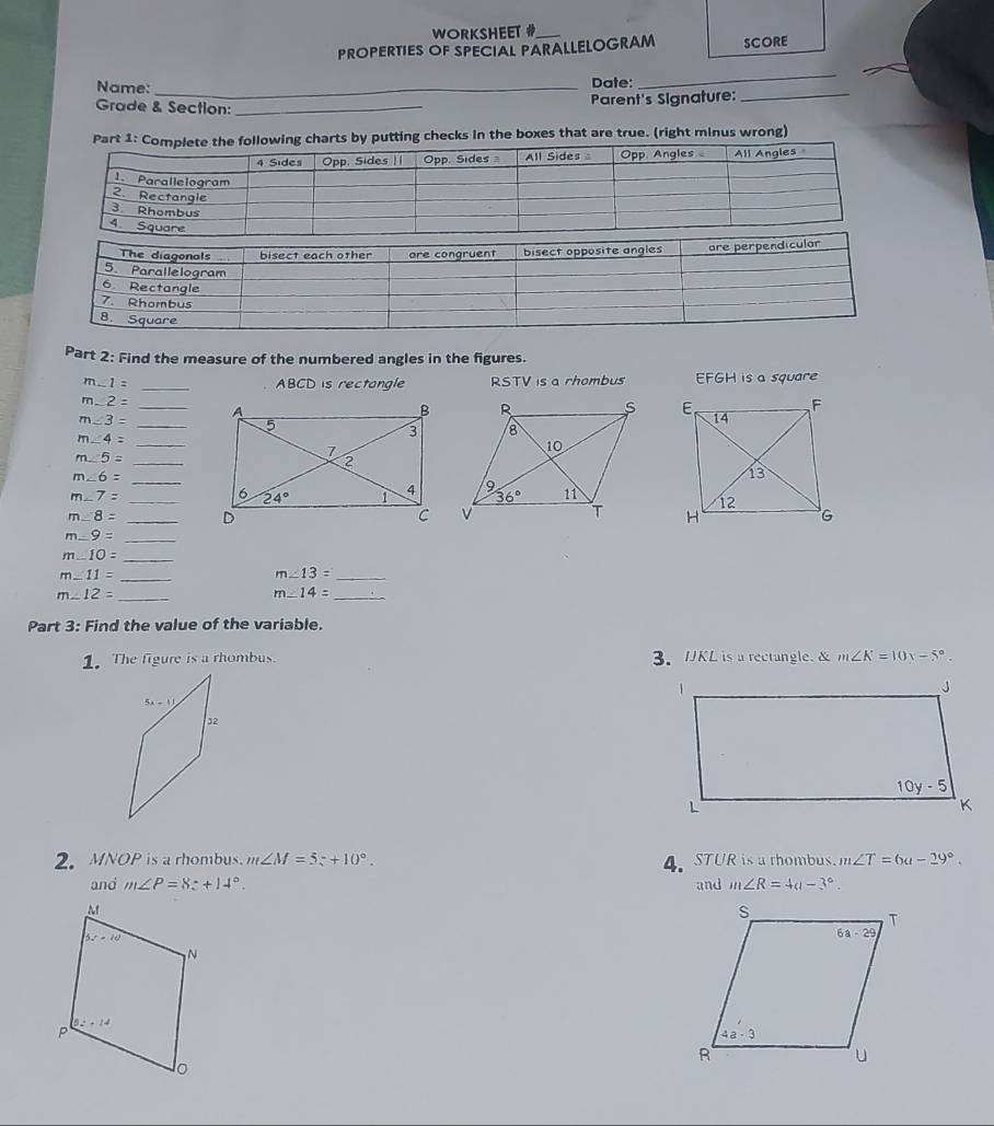 WORKSHEET #
PROPERTIES OF SPECIAL PARALLELOGRAM SCORE
Name: _Date:
_
Grade & Section:_
Parent's Signature:
_
checks in the boxes that are true. (right minus wrong)
Part 2: Find the measure of the numbered angles in the figures.
m∠ 1= _ABCD is rectangle RSTV is a rhombus EFGH is a square
_
m∠ 2=
m∠ 3= _

m∠ 4= _
m∠ 5= _
m∠ 6= _
m∠ 7=
_
m∠ 8= _
_ m∠ 9=
m..10=
_
m∠ 11= _
m∠ 13= _
_ m∠ 12=
m∠ 14= _
Part 3: Find the value of the variable.
1. The figure is a rhombus. 3.UKL is a rectangle. & m∠ K=10x-5°.
2.MNOP is a rhombus. m∠ M=5z+10°. m∠ T=6a-29°.
4. STUR is a thombus.
and m∠ P=8z+14°. and m∠ R=4a-3°.