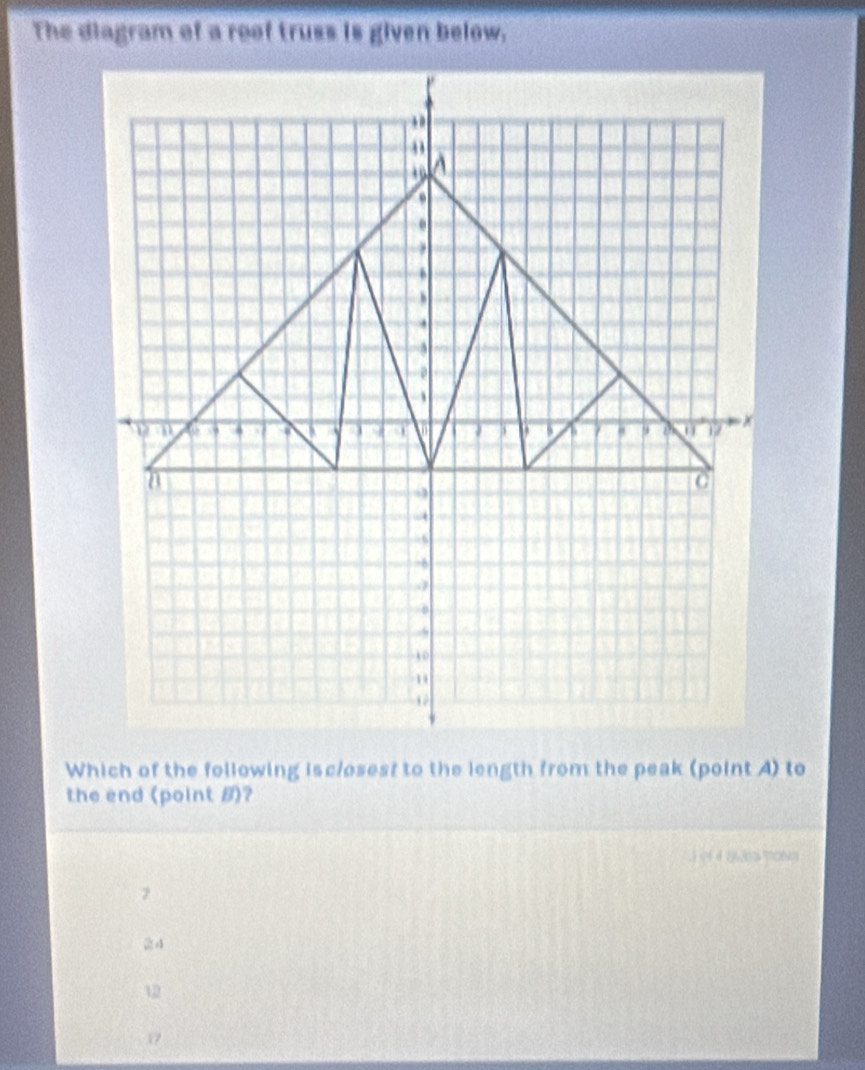 The diagram of a roof truss is given below.

A
a
.
,
6
,
.
,
. .
0 17
C
. 5
-6
10
Which of the following isclosest to the length from the peak (point A) to
the end (point B)?
.) (4 4 26305 770603
24
12
17