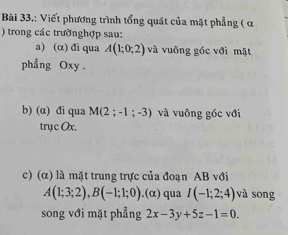 Bài 33.: Viết phương trình tổng quát của mặt phẳng ( α
) trong các trườnghợp sau: 
a) (α) đi qua A(1;0;2) và vuông góc với mặt 
phẳng Oxy. 
b) (α) đi qua M(2;-1;-3) và vuông góc với 
trục Ox. 
c) (α) là mặt trung trực của đoạn AB với
A(1;3;2), B(-1;1;0).(alpha ) qua I(-1;2;4) và song 
song với mặt phẳng 2x-3y+5z-1=0.