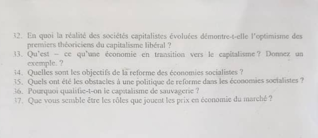 En quoi la réalité des sociétés capitalistes évoluées démontre-t-elle l'optimisme des 
premiers théoriciens du capitalisme libéral ? 
33. Qu’est — ce qu’une économie en transition vers le capitalisme? Donnez un 
exemple. ? 
34. Quelles sont les objectifs de la reforme des économies socialistes ? 
35. Quels ont été les obstacles à une politique de reforme dans les économies socialistes ? 
36. Pourquoi qualifie-t-on le capitalisme de sauvagerie ? 
37. Que vous semble être les rôles que jouent les prix en économie du marché ?