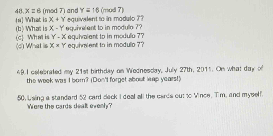 Xequiv 6 (mod 7) and Yequiv 16 (mod 7) 
(a) What is X+Y equivalent to in modulo 7? 
(b) What is X-Y equivalent to in modulo 7? 
(c) What is Y-X equivalent to in modulo 7? 
(d) What is X* Y equivalent to in modulo 7? 
49.I celebrated my 21st birthday on Wednesday, July 27th, 2011. On what day of 
the week was I born? (Don't forget about leap years!) 
50. Using a standard 52 card deck I deal all the cards out to Vince, Tim, and myself. 
Were the cards dealt evenly?