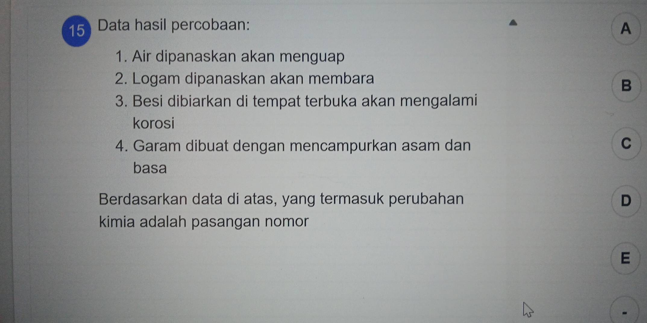 Data hasil percobaan: A
1. Air dipanaskan akan menguap
2. Logam dipanaskan akan membara
B
3. Besi dibiarkan di tempat terbuka akan mengalami
korosi
4. Garam dibuat dengan mencampurkan asam dan
C
basa
Berdasarkan data di atas, yang termasuk perubahan D
kimia adalah pasangan nomor 
E