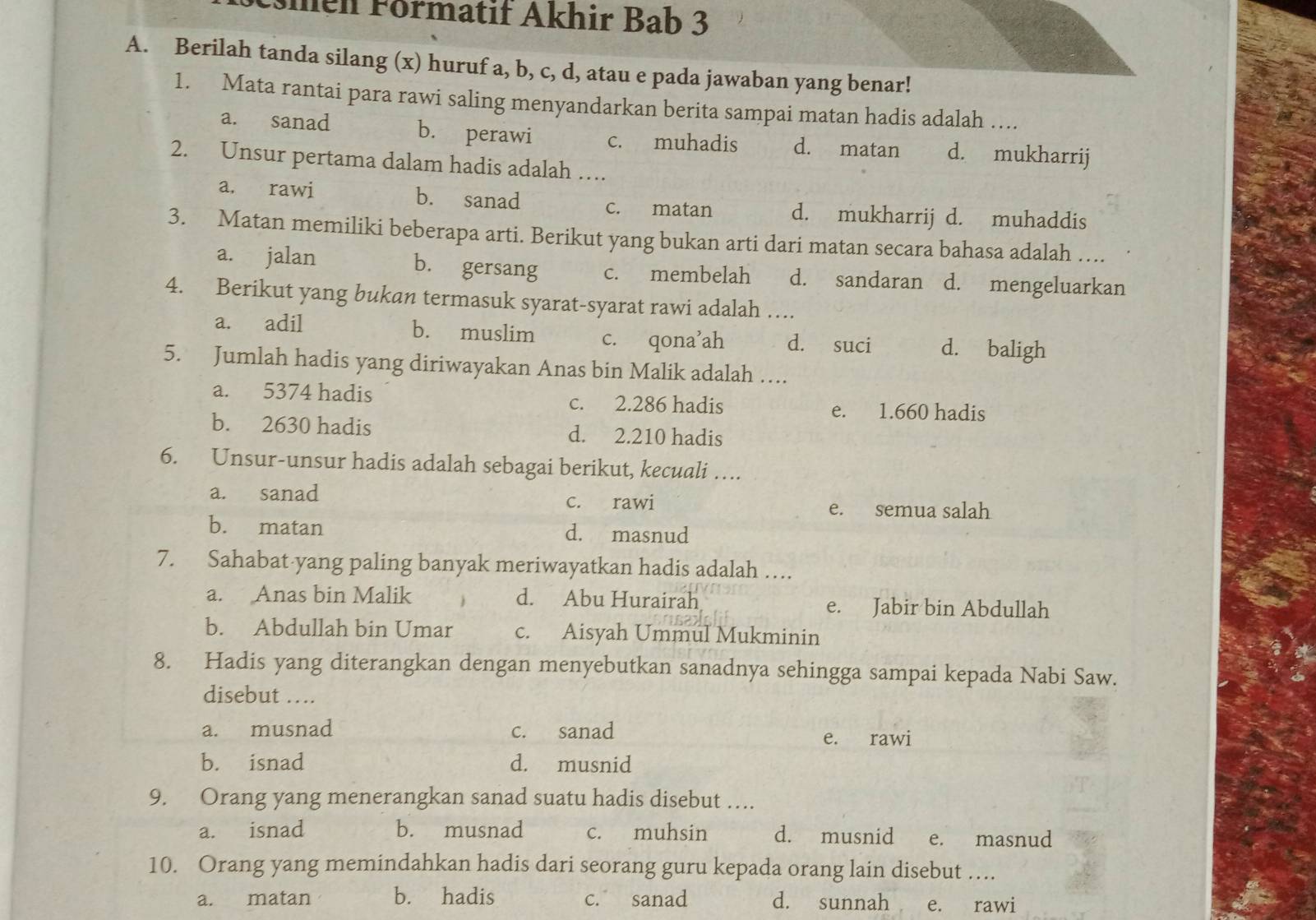 Emen Förmatif Åkhir Bab 3
A. Berilah tanda silang (x) huruf a, b, c, d, atau e pada jawaban yang benar!
1. Mata rantai para rawi saling menyandarkan berita sampai matan hadis adalah …
a. sanad b. perawi c. muhadis d. matan d. mukharrij
2. Unsur pertama dalam hadis adalah …
a. rawi b. sanad c. matan d. mukharrij d. muhaddis
3. Matan memiliki beberapa arti. Berikut yang bukan arti dari matan secara bahasa adalah …
a. jalan b. gersang c. membelah d. sandaran d. mengeluarkan
4. Berikut yang bukan termasuk syarat-syarat rawi adalah …
a. adil b. muslim c. qona’ah d. suci d. baligh
5. Jumlah hadis yang diriwayakan Anas bin Malik adalah ….
a. 5374 hadis c. 2.286 hadis
e. 1.660 hadis
b. 2630 hadis d. 2.210 hadis
6. Unsur-unsur hadis adalah sebagai berikut, kecuali …
a. sanad c. rawi
e. semua salah
b. matan d. masnud
7. Sahabat-yang paling banyak meriwayatkan hadis adalah …
a. Anas bin Malik d. Abu Hurairah e. Jabir bin Abdullah
b. Abdullah bin Umar c. Aisyah Ummul Mukminin
8. Hadis yang diterangkan dengan menyebutkan sanadnya sehingga sampai kepada Nabi Saw.
disebut ….
a. musnad c. sanad e. rawi
b. isnad d. musnid
9. Orang yang menerangkan sanad suatu hadis disebut ….
a. isnad b. musnad c. muhsin d. musnid e. masnud
10. Orang yang memindahkan hadis dari seorang guru kepada orang lain disebut …
a. matan b. hadis c. sanad d. sunnah e. rawi