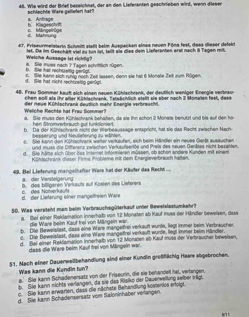 Wie wird der Brief bezeichnet, der an den Lieferanten geschrieben wird, wenn dieser
schlechte Ware geliefert hat?
a. Anfrage
b. Klageschrift
c. Mängelrüge
d. Mahnung
47. Friseurmeisterin Schmitt stellt beim Auspacken eines neuen Föns fest, dass dieser defekt
ist. Da im Geschäft viel zu tun ist, teilt sie dies dem Lieferanten erst nach 8 Tagen mit.
Welche Aussage ist richtig?
a. Sie muss nach 7 Tagen schriftlich rügen.
b. Sie hat rechtzeitig gerügt.
c. Sie kann sich ruhig noch Zeit lassen, denn sie hat 6 Monate Zeit zum Rügen.
d. Sie hat nicht rechtzeitig gerügt.
48. Frau Sommer kauft sich einen neuen Kühlschrank, der deutlich weniger Energie verbrau-
chen soll als ihr alter Kühlschrank. Tatsächlich stellt sie aber nach 2 Monaten fest, dass
der neue Kühlschrank deutlich mehr Energie verbraucht.
Welche Rechte hat Frau Sommer?
a. Sie muss den Kühlschrank behalten, da sie ihn schon 2 Monate benutzt und bis auf den ho-
hen Stromverbrauch gut funktioniert.
b. Da der Kühlschrank nicht der Werbeaussage entspricht, hat sie das Recht zwischen Nach-
besserung und Neulieferung zu wählen.
c. Sie kann den Kühlschrank weiter verkaufen, sich beim Händler ein neues Gerät aussuchen
und muss die Differenz zwischen Verkaufserlös und Preis des neuen Gerätes nicht bezahlen.
d. Sie hätte sich über das Internet informieren müssen, ob schon andere Kunden mit einem
Kühlschrank dieser Firma Probleme mit dem Energieverbrauch hatten.
49. Bei Lieferung mangeihafter Ware hat der Käufer das Recht ...
a. der Versteigerung
b. des billigeren Verkaufs auf Kosten des Lieferers
c. des Notverkaufs
d. der Lieferung einer mangelfreien Ware
50. Was versteht man beim Verbrauchsgüterkauf unter Bewelslastumkehr?
a. Bei einer Reklamation innerhalb von 12 Monaten ab Kauf muss der Händler beweisen, dass
die Ware beim Kauf frei von Mängeln war.
b. Die Beweislast, dass eine Ware mangelfrei verkauft wurde, liegt immer beim Verbraucher.
c. Die Beweislast, dass eine Ware mangelfrei verkauft wurde, liegt immer beim Händler.
d. Bei einer Reklamation innerhalb von 12 Monaten ab Kauf muss der Verbraucher beweisen,
dass die Ware beim Kauf frei von Mängeln war.
51. Nach einer Dauerwellbehandlung sind einer Kundin großflächig Haare abgebrochen.
Was kann die Kundin tun?
a. Sie kann Schadenersatz von der Friseurin, die sie behandelt hat, verlangen.
b. Sie kann nichts verlangen, da sie das Risiko der Dauerwellung selber trägt.
c. Sie kann erwarten, dass die nächste Behandlung kostenlos erfolgt.
d. Sie kann Schadensersatz vom Saloninhaber verlangen.
9/11