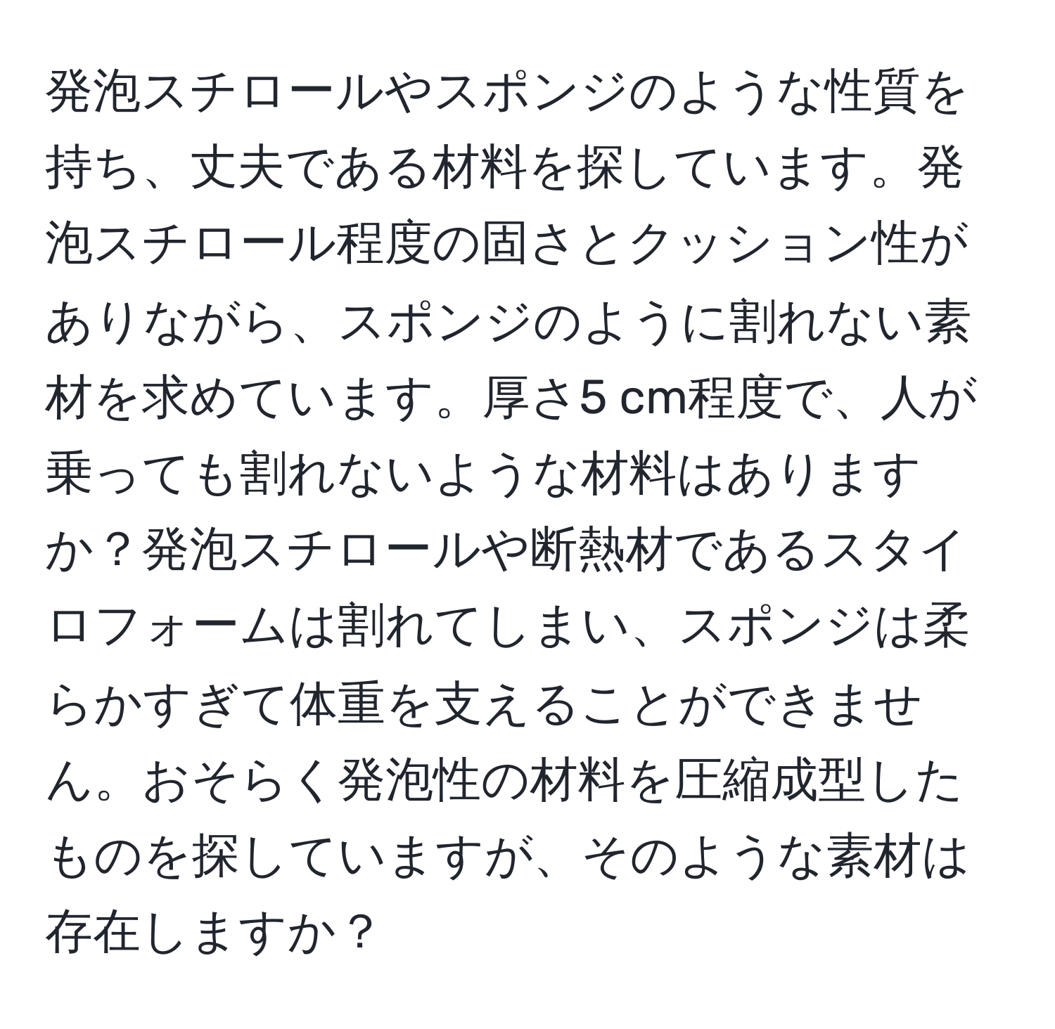 発泡スチロールやスポンジのような性質を持ち、丈夫である材料を探しています。発泡スチロール程度の固さとクッション性がありながら、スポンジのように割れない素材を求めています。厚さ5 cm程度で、人が乗っても割れないような材料はありますか？発泡スチロールや断熱材であるスタイロフォームは割れてしまい、スポンジは柔らかすぎて体重を支えることができません。おそらく発泡性の材料を圧縮成型したものを探していますが、そのような素材は存在しますか？