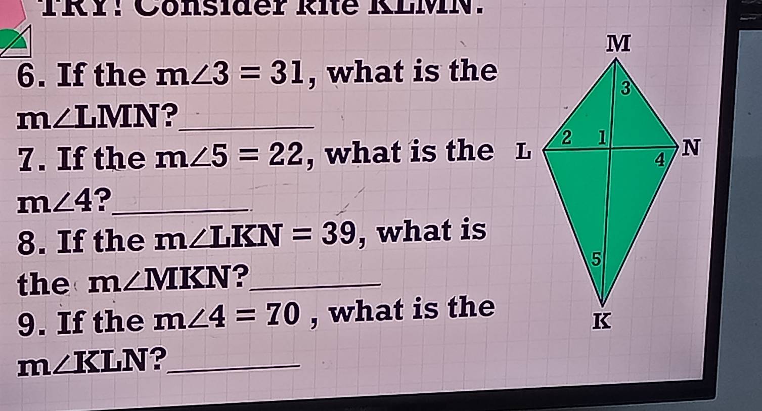 TRY! Cönsider Rite KLMN. 
6. If the m∠ 3=31 , what is the
m∠ LMN ?_ 
7. If the m∠ 5=22 , what is the L
m∠ 4 ?_ 
8. If the m∠ LKN=39 , what is 
the m∠ MKN ?_ 
9. If the m∠ 4=70 , what is the
m∠ KLN ?_