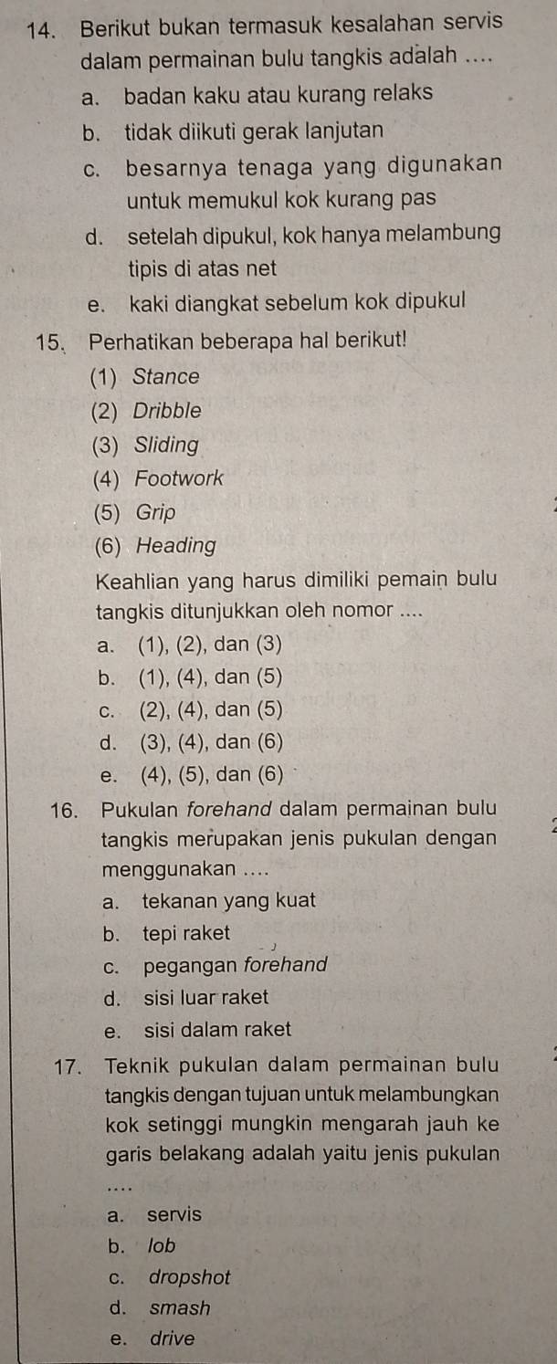 Berikut bukan termasuk kesalahan servis
dalam permainan bulu tangkis adalah ....
a. badan kaku atau kurang relaks
b. tidak diikuti gerak lanjutan
c. besarnya tenaga yang digunakan
untuk memukul kok kurang pas
d. setelah dipukul, kok hanya melambung
tipis di atas net
e. kaki diangkat sebelum kok dipukul
15. Perhatikan beberapa hal berikut!
(1) Stance
(2) Dribble
(3) Sliding
(4) Footwork
(5) Grip
(6) Heading
Keahlian yang harus dimiliki pemain bulu
tangkis ditunjukkan oleh nomor ....
a. (1), (2), dan (3)
b. (1), (4), dan (5)
c. (2), (4), dan (5)
d. (3), (4), dan (6)
e. (4), (5), dan (6)
16. Pukulan forehand dalam permainan bulu
tangkis merupakan jenis pukulan dengan
menggunakan ....
a. tekanan yang kuat
b. tepi raket
c. pegangan forehand
d. sisi luar raket
e. sisi dalam raket
17. Teknik pukulan dalam permainan bulu
tangkis dengan tujuan untuk melambungkan
kok setinggi mungkin mengarah jauh ke
garis belakang adalah yaitu jenis pukulan
_. .
a. servis
b. lob
c. dropshot
d. smash
e. drive