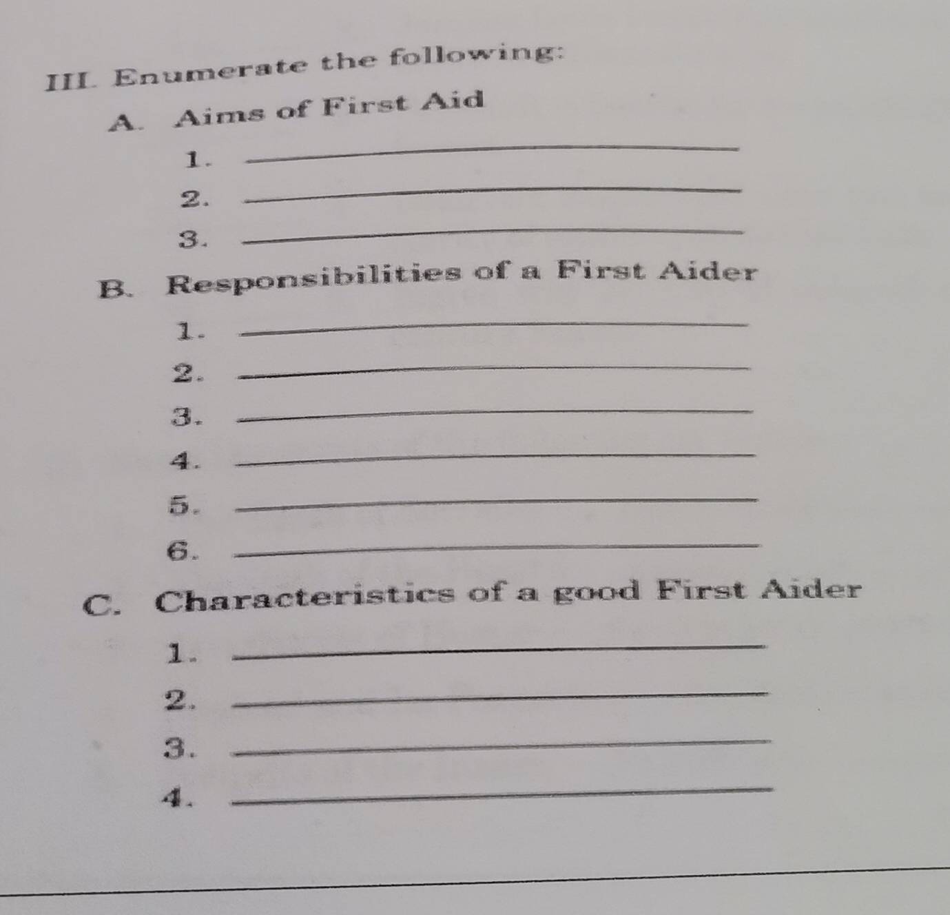 III Enumerate the following: 
_ 
A. Aims of First Aid 
1. 
2. 
_ 
3. 
_ 
B. Responsibilities of a First Aider 
1. 
_ 
2. 
_ 
3. 
_ 
4. 
_ 
5. 
_ 
6._ 
C. Characteristics of a good First Aider 
1. 
_ 
2. 
_ 
3. 
_ 
. 
_ 
_