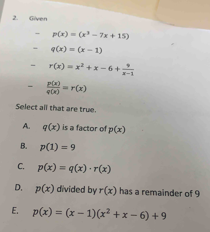 Given
p(x)=(x^3-7x+15)
q(x)=(x-1)
r(x)=x^2+x-6+ 9/x-1 
- p(x)/q(x) =r(x)
Select all that are true.
A. q(x) is a factor of p(x)
B. p(1)=9
C. p(x)=q(x)· r(x)
D. p(x) divided by r(x) has a remainder of 9
E. p(x)=(x-1)(x^2+x-6)+9