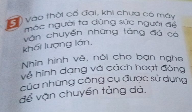 Vào thời cổ đại, khi chưa có máy 
móc người ta dùng sức người để 
vận chuyển những tảng đá có 
khối lượng lớn. 
Nhìn hình vẽ, nói cho bạn nghe 
về hình dạng và cách hoạt động 
của những công cụ được sử dụng 
để vận chuyển tảng đá.