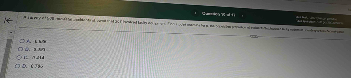 This test: 1502 point(s) possible
This question: 100 point(s) possible
A survey of 500 non-fatal accidents showed that 207 involved faulty equipment. Find a point estimate for p, the population proportion of accidents that involved faulty equipment, rounding to three decinual place
A. 0.586
B. 0.293
C. 0.414
D. 0.706