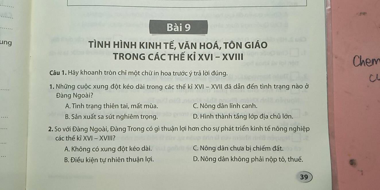 ung TÌNH HÌNH KINH TẾ, VăN HOÁ, TÔN GIÁO
TRONG CÁC THẾ Kỉ XVI - XVIII
Câu 1. Hãy khoanh tròn chỉ một chữ in hoa trước ý trả lời đúng.
_
1. Những cuộc xung đột kéo dài trong các thế kỉ XVI - XVII đã dẫn đến tình trạng nào ở
àng Ngoài?
A. Tình trạng thiên tai, mất mùa. C. Nông dân lĩnh canh.
_
B. Sản xuất sa sút nghiêm trọng. D. Hình thành tầng lớp địa chủ lớn.
_
2. So với Đàng Ngoài, Đàng Trong có gì thuận lợi hơn cho sự phát triển kinh tế nông nghiệp
các thế kỉ XVI - XVIII?
A. Không có xung đột kéo dài. C. Nông dân chưa bị chiếm đất.
_
B. Điều kiện tự nhiên thuận lợi. D. Nông dân không phải nộp tô, thuế.
39