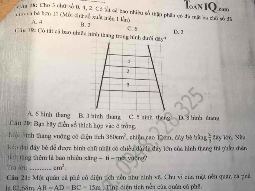 Tán IQ.com
Câu 18: Cho 3 chữ số 0, 4, 2. Có tất cả bao nhiêu số thập phân có đủ mặt ba chữ số đã
cho và bé hơn 1? (Mỗi chữ số xuất hiện 1 lần)
A. 4 B. 2 C. 6
D. 3
Cầu 19: Có tất cả bao nhiêu hình thang trong hình dưới đây?
1
2
3
A. 6 hình thang B. 3 hình thang C. 5 hình thang D. 8 hình thang
Câu 20: Bạn hãy điền số thích hợp vào ô trống.
Một hình thang vuông có diện tích 360cm^2 , chiều cao 12cm, đáy bé bằng  2/3  đáy lớn. Nếu
kéo dài đáy bé để được hình chữ nhật có chiều dài là đáy lớn của hình thang thì phần diện
tích tăng thêm là bao nhiêu xăng - ti - mét vuông?
Trả lời: _ cm^2. 
Câu 21: Một quán cà phê có diện tích nền như hình vẽ. Chu vi của mặt nền quán cả phê
là 82, 68m. AB=AD=BC=15m. Tính diện tích nền của quán cà phê.