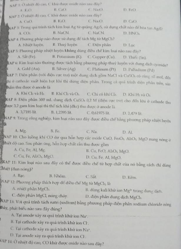 NAP 1: Ở nhiệt độ cao, C khứ được oxide não sau đây?
A. K₂O. B. CaO. C. Na₂O. D. FeO
NAP 2: Ở nhiệt độ cao, C khử được oxide nào sau đây?
A. CuO. B. K₂O. C. Na₂O. D. CaO.
NAP 3: Trong qui trình tách kim loại Ag từ quặng Ag:S, sử dụng chất nào để hòa tan Ag/S:
A. CO,. B. NaCN C. NaCN. D. HNOs.
NAP 4: Phương pháp nào được sử dụng đề tách Mg từ MgCb?
A. Nhiệt luyện B. Thuỷ luyện C. Diện phân D Lọc
AP 5: Phương pháp nhiệt luyện không dùng điều chế kim loại nào sau đây?
A. Sắt (Fe). B. Potassium (K). C. Copper (Cu). D. Thiếc (Sn).
*AP 6: Kim loại nào thường được tách bằng phương pháp thuỷ luyện với dung dịch cyanide?
A. Gold (Au). B. Silver (Ag) C. Platinum (Pt) D. Paliadium (Pd)
NAP 7: Diện phân (với điện cực trợ) một dung dịch gồm NaCl và CuSO: có cùng số mol, đến
ghi ở cathode xuất hiện bọt khí thì dừng điện phân. Trong cả quả trình điện phần trên, sản
thẩm thu được ở anode là
A. Khí Cl₂ và Hz B. Khí Ch và Os. C. Chí có khí Cl. D. Khí Hz và Or.
NAP 8: Điện phần 500 mL dung dịch CuSO 0,2 M (điện cực trơ) cho đến khi ở cathode thu
Chược 3,2 gam kim loại thì thể tích khí (đkc) thu được ở anode là
A. 3,7185 lit. B. 1,2395 lit. C. 0,61975 lit. D. 2,479 lit.
NAP 9: Trong công nghiệp, kim loại nào sau đây được điều chế bằng phương pháp nhiệt luyện
A. Mg. B. Fe. C. Na. D. Al.
NAP 10: Cho luồng khí CO đư qua hỗn hợp các oxide CuO, Fe₂O₃, Al₂O₃, MgO nung nóng ở
dhiệt độ cao. Sau phán ứng, hỗn hợp chất rần thu được gồm
A. Cu, Fe, Al, Mg. B. Cu, FeO, Al₂O₃, MgO.
C. Cu, Fe, AlO₃, MgO. D. Cu, Fe, Al, MgO.
NAP 11: Kim loại nào sau đây có thể được điều chế từ hợp chất của nó bằng cách chi dùng
(hhiệt (đun nóng)?
A. Bạc. B. Nhôm. C. Sắt. D. Kēm.
NAP 12: Phương pháp thích hợp để điều chế Mg từ MgCh, là
A. nhiệt phân MgCb. B. dùng kali khử ion Mg^(2+) trong dung dịch.
C. điện phân MgCl, nóng chảy. D. điện phân dung dịch MgCl.
NAP 13: Với quá trình tách natri (sodium) bằng phương pháp điện phân sodium chloride nóng
phảy, phát biểu nào sau đây đúng?
A. Tại anode xảy ra quá trình khứ ion Na*.
B. Tại cathode xảy ra quá trình khử ion Cl-.
C. Tai cathode xảy ra quả trình khử iơn Na*.
D. Tại anode xảy ra quá trình khứ ion Cl.
NAP 14: Ở nhiệt độ cao, CO khử được oxide nào sau đây?
