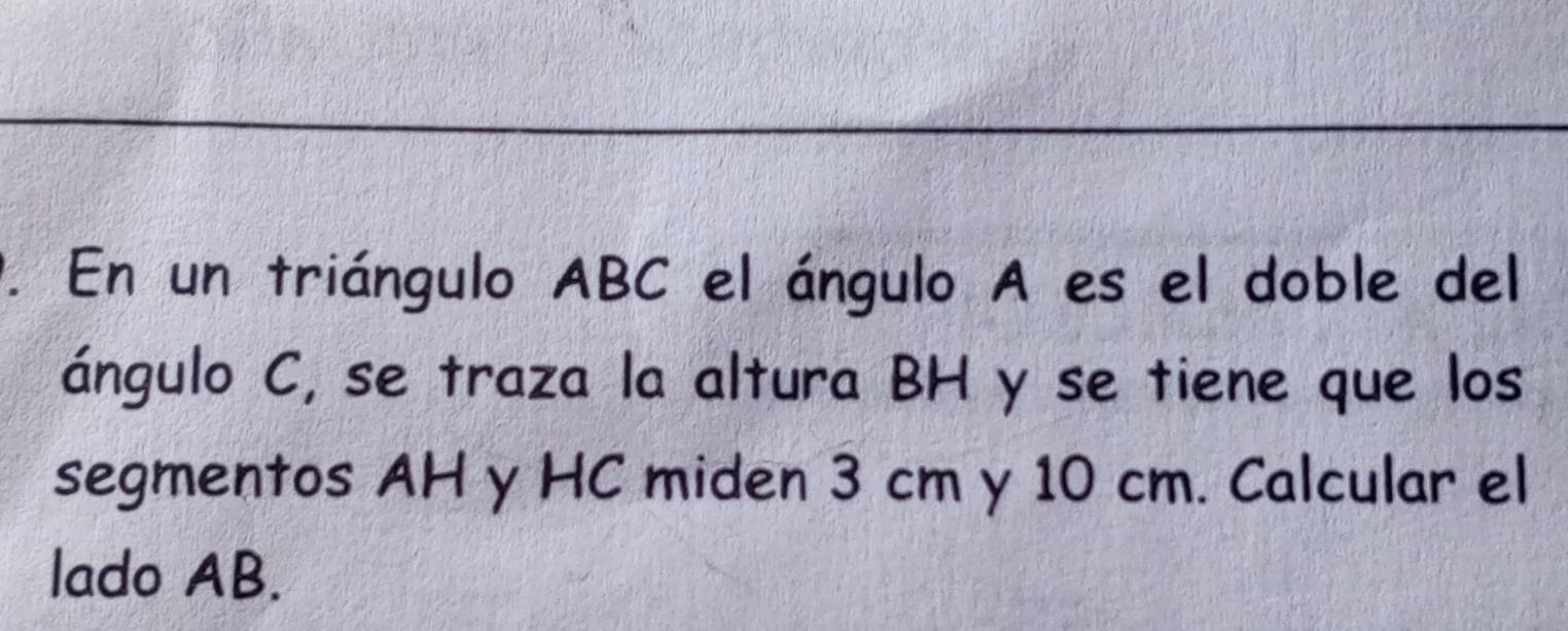 En un triángulo ABC el ángulo A es el doble del 
ángulo C, se traza la altura BH y se tiene que los 
segmentos AH y HC miden 3 cm y 10 cm. Calcular el 
lado AB.