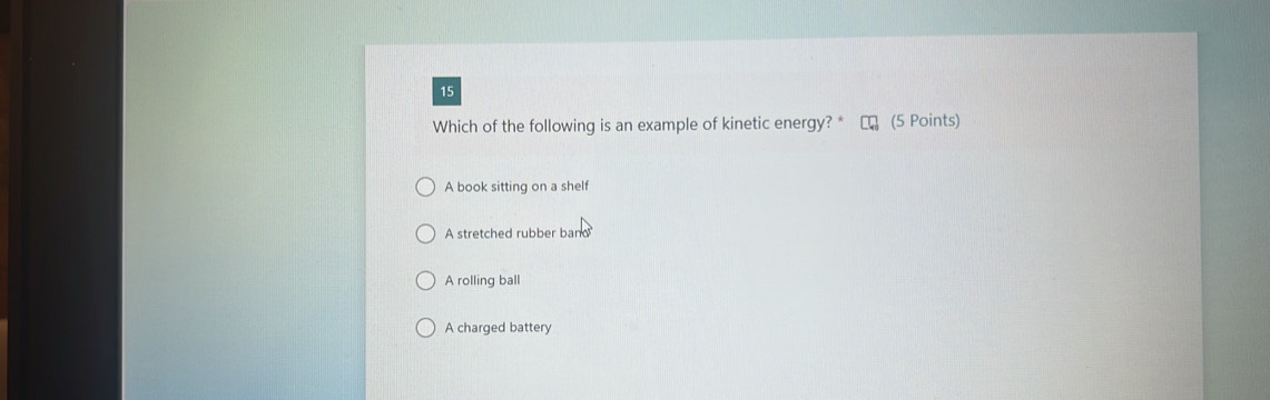 Which of the following is an example of kinetic energy? * (5 Points)
A book sitting on a shelf
A stretched rubber band
A rolling ball
A charged battery