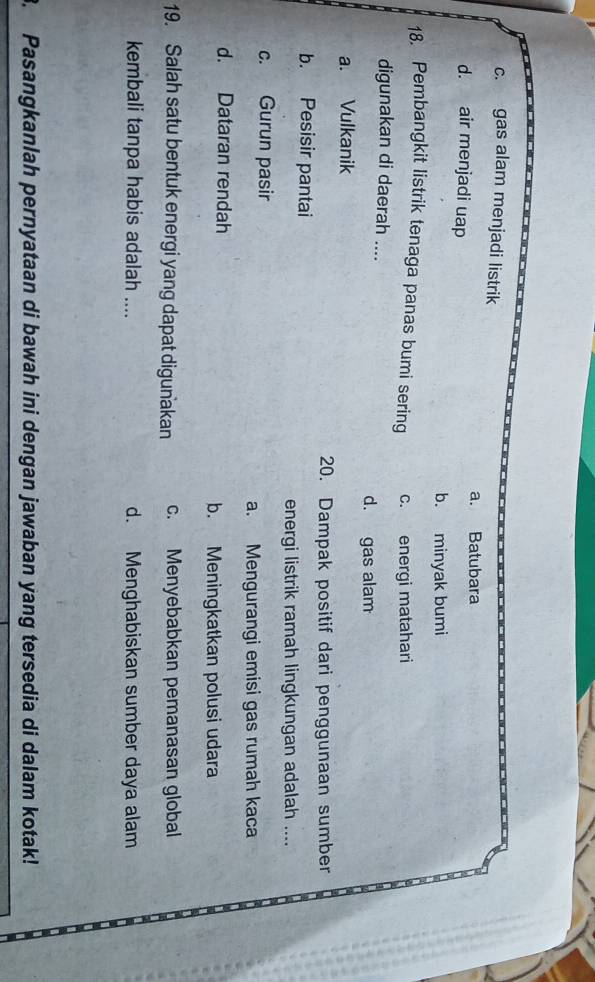 c. gas alam menjadi listrik
a. Batubara
d. air menjadi uap
b. minyak bumi
18. Pembangkit listrik tenaga panas bumi sering c. energi matahari
digunakan di daerah ....
d. gas alam
a. Vulkanik
20. Dampak positif dari penggunaan sumber
b. Pesisir pantai
energi listrik ramah lingkungan adalah ....
c. Gurun pasir
a. Mengurangi emisi gas rumah kaca
d. Dataran rendah b. Meningkatkan polusi udara
19. Salah satu bentuk energi yang dapat digunakan c. Menyebabkan pemanasan global
kembali tanpa habis adalah .... d. Menghabiskan sumber daya alam
3. Pasangkanlah pernyataan di bawah ini dengan jawaban yang tersedia di dalam kotak!