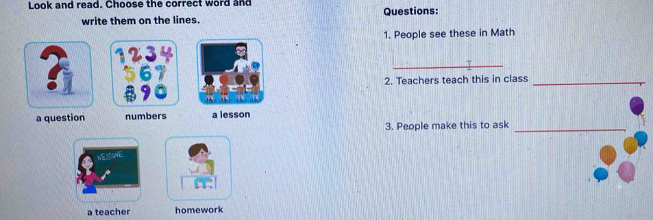 Look and read. Choose the correct word and 
Questions: 
write them on the lines. 
1. People see these in Math 
_ 
_ 
2. Teachers teach this in class_ 
a question numbers a lesson 
3. People make this to ask_ 
WELCOME 
a teacher homework