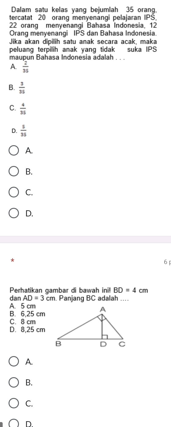 Dalam satu kelas yang bejumlah 35 orang,
tercatat 20 orang menyenangi pelajaran IPS,
22 orang menyenangi Bahasa Indonesia, 12
Orang menyenangi IPS dan Bahasa Indonesia.
Jika akan dipilih satu anak secara acak, maka
peluang terpilih anak yang tidak suka IPS
maupun Bahasa Indonesia adalah . . .
A.  2/35 
B.  3/35 
C.  4/35 
D.  5/35 
A.
B.
C.
D.
*
6 p
Perhatikan gambar di bawah ini! BD=4cm
dan AD=3cm. Panjang BC adalah ....
A. 5 cm
B. 6,25 cm
C. 8 cm
D. 8,25 cm
A.
B.
C.
D