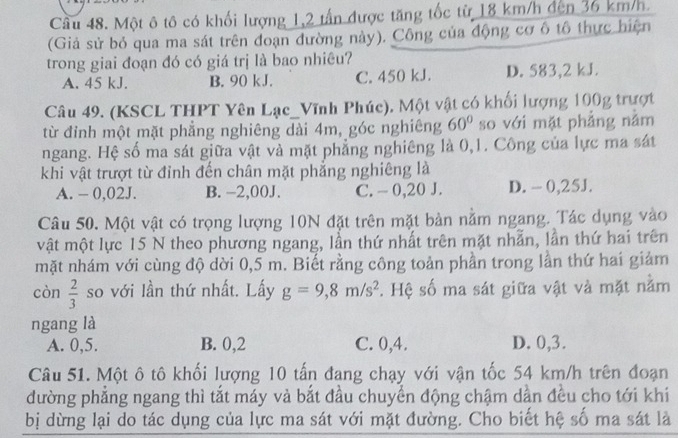 Cầu 48. Một ô tô có khối lượng 1,2 tấn được tăng tốc từ 18 km/h đến 36 km/h.
(Giả sử bỏ qua ma sát trên đoạn đường này). Công của động cơ ô tổ thực hiện
trong giai đoạn đó có giá trị là bao nhiêu?
A. 45 kJ. B. 90 kJ. C. 450 kJ. D. 583,2 kJ.
Câu 49. (KSCL THPT Yên Lạc_Vĩnh Phúc). Một vật có khối lượng 100g trượt
từ đỉnh một mặt phẳng nghiêng dài 4m, góc nghiêng 60° so với mặt phẳng nằm
ngang. Hệ số ma sát giữa vật và mặt phẳng nghiêng là 0,1. Công của lực ma sát
khi vật trượt từ đỉnh đến chân mặt phẳng nghiêng là
A. - 0,02J. B. -2,00J. C. - 0,20 J. D. - 0,25J.
Câu 50. Một vật có trọng lượng 10N đặt trên mặt bản nằm ngang. Tác dụng vào
vật một lực 15 N theo phương ngang, lần thứ nhất trên mặt nhẫn, lần thứ hai trên
mặt nhám với cùng độ dời 0,5 m. Biết rằng công toản phần trong lần thứ hai giảm
còn  2/3  so với lần thứ nhất. Lấy g=9,8m/s^2. Hệ số ma sát giữa vật và mặt nằm
ngang là
A. 0,5. B. 0,2 C. 0,4. D. 0,3.
Câu 51. Một ô tô khối lượng 10 tấn đang chạy với vận tốc 54 km/h trên đoạn
đường phẳng ngang thì tắt máy và bắt đầu chuyển động chậm dần đều cho tới khi
bị dừng lại do tác dụng của lực ma sát với mặt đường. Cho biết hệ số ma sát là