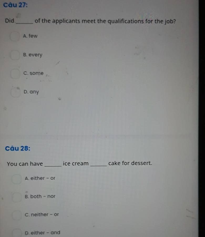 Did _of the applicants meet the qualifications for the job?
A. few
B. every
C. some
D. any
Câu 28:
You can have _ice cream _cake for dessert.
A. either - or
B. both - nor
C. neither - or
D. either - and