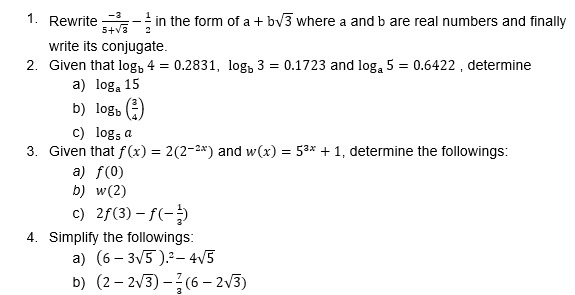 Rewrite  (-3)/5+sqrt(3) - 1/2  in the form of a+bsqrt(3) where a and b are real numbers and finally 
write its conjugate. 
2. Given that log _b4=0.2831, log _b3=0.1723 and log _a5=0.6422 , determine 
a) log _a15
b) log _b( 3/4 )
c) log _5a
3. Given that f(x)=2(2^(-2x)) and w(x)=5^(3x)+1 , determine the followings: 
a) f(0)
b) w(2)
c) 2f(3)-f(- 1/3 )
4. Simplify the followings: 
a) (6-3sqrt(5)).^2-4sqrt(5)
b) (2-2sqrt(3))- 7/3 (6-2sqrt(3))