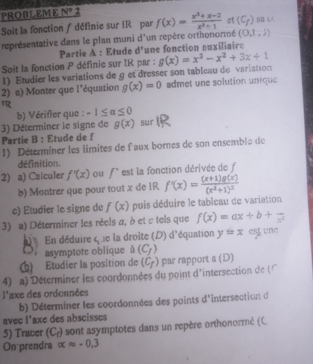 PROBLEME N° 2
Soit la fonction f définie sur IRépar f(x)= (x^3+x-2)/x^2-1  ct (C_f) SB C
représentative dans le plan muni d'un repère orthonormé (0,1,3)
Partie A : Etude d^1 lune fonction suxiliair
Soit la fonction P définie sur IR par :
1) Etudier les variations de g et dresser son tablcau de variation g(x)=x^3-x^2+3x+1
2) a) Monter que l’équation g(x)=0 admet une solution unique
rR
b) Vérifier que : -1≤ alpha ≤ 0
3) Déterminer le signe de g(x) sur
Partie B : Étude de f
1) Déterminer les limites de f'aux bornes de son ensemble de
définition.
2) a) Calculer f'(x) ou f^(·) est la fonction dérivée de f
b) Montrer que pour tout x de 1R f'(x)=frac (x+1)g(x)(x^2+1)^2
c) Etudier le signe de f'(x) puis déduire le tableau de variation
3) a) Déterminer les réels α, à et c tels que f(x)=ax+b+frac x^2
En déduire C_2 le la droite (D) d'équation y=x est une
asymptote oblique à (C_f)
Étudier la position de (C_f) par rapport 8 (D)
4) a) Déterminer les coordonnées du point d'intersection de (
frac  laxe des ordonnées
b) Déterminer les coordonnées des points d'intersection d
avec I^1 axe des abscisses
5) Tracer (C_r) sont asymptotes dans un repère orthonormé (C
On prendra alpha approx -0,3