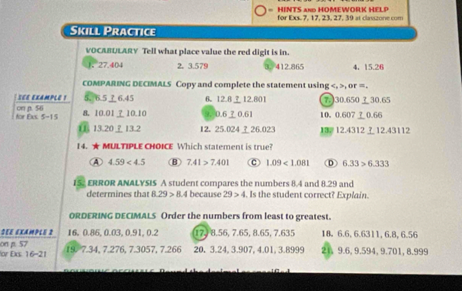 = HINTS and HOMEWORK HELP
for Exs. 7, 17, 23, 27, 39 at classzone com
Skill Practice
VOCABULARY Tell what place value the red digit is in.
1、 27.404 2. 3.579 3. 412.865 4. 15.26
COMPARING DECIMALS Copy and complete the statement using , , or =.
SEE EXAMPLE 1 5、 6.5 ⊥ 6.45 6. 12.812.801 7.) 30.65030.65
on p. 56
for Exs. 5-15 8. 10.0110. 10 9. 0.60.61 10， 0.607 ？ 0.66
11 13.20? 13.2 12. 25.02426.023 13. 12.4312 ? 12.43112
14. ★ MULTIPLE CHOICE Which statement is true?
A 4.59<4.5 B 7.41>7.401 C 1.09<1.081 D 6.33>6.333
15. ERROR ANALYSIS A student compares the numbers 8.4 and 8.29 and
determines that 8.29>8.4 because 29>4. Is the student correct? Explain.
ORDERING DECIMALS Order the numbers from least to greatest.
SEE EXAMPLE 2 16, 0.86, 0.03, 0.91, 0.2 17. 8.56, 7.65, 8.65, 7.635 18. 6.6, 6.6311, 6.8, 6.56
on p. 57
or Exs: 16-21 19. 7.34, 7.276, 7.3057, 7.266 20. 3.24, 3.907, 4.01, 3.8999 21, 9.6, 9.594, 9.701, 8.999