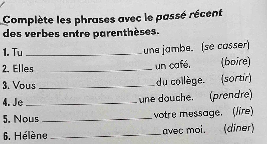 Complète les phrases avec le passé récent 
des verbes entre parenthèses. 
1. Tu_ 
une jambe. (se casser) 
2. Elles _(boire) 
un café. 
3. Vous _du collège. (sortir) 
4. Je _une douche. (prendre) 
5. Nous_ 
votre message. (lire) 
6. Hélène _avec moi. (dîner)