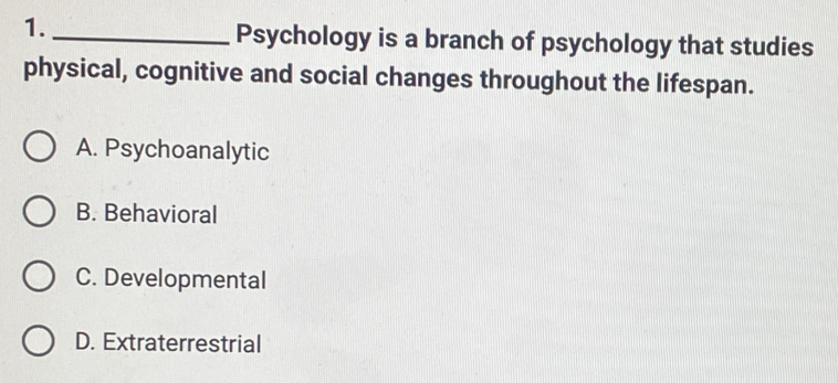 1._
Psychology is a branch of psychology that studies
physical, cognitive and social changes throughout the lifespan.
A. Psychoanalytic
B. Behavioral
C. Developmental
D. Extraterrestrial