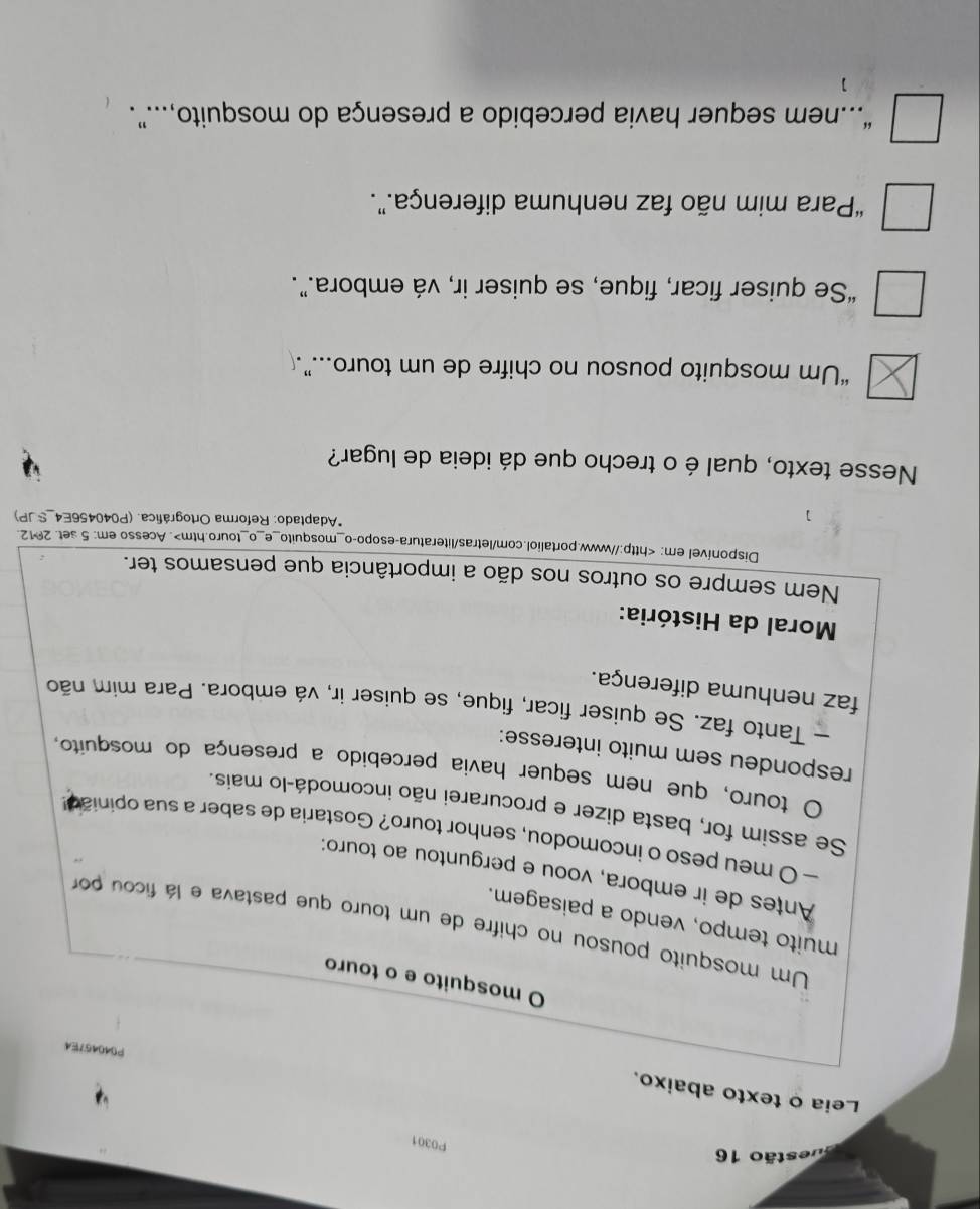 estão 16
P0301
Leia o texto abaixo.
PD404?E4
O mosquito e o touro
Um mosquito pousou no chifre de um touro que pastava e lá ficou por
muito tempo, vendo a paisagem.
Antes de ir embora, voou e perguntou ao touro:
— O meu peso o incomodou, senhor touro? Gostaria de saber a sua opinião
Se assim for, basta dizer e procurarei não incomodá-lo mais.
O touro, que nem sequer havia percebido a presença do mosquito,
respondeu sem muito interesse:
- Tanto faz. Se quiser ficar, fique, se quiser ir, vá embora. Para mim não
faz nenhuma diferença.
Moral da História:
Nem sempre os outros nos dão a importância que pensamos ter.
Disponível em:. Acesso em: 5 set. 2012.
*Adaptado: Reforma Ortográfica. (P040456E4 _SJP)
Nesse texto, qual é o trecho que dá ideia de lugar?
“Um mosquito pousou no chifre de um touro..”.
“Se quiser ficar, fique, se quiser ir, vá embora.”.
“Para mim não faz nenhuma diferença.”.
“nem sequer havia percebido a presença do mosquito,...”.
]