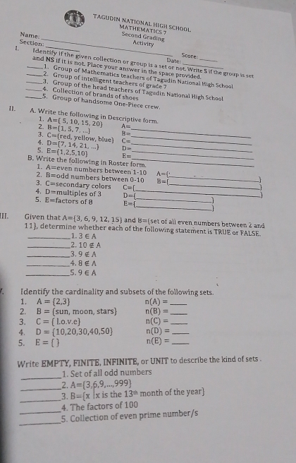 TAGUDIN NATIONAL HIGH SCHODL MATHEMATICS 7 Second Grading
Name:
_
Section
Activity
Date: Scare
1. Identify if the given collection or group is a set or not. Write 5 if the group is set
and NS if it is not. Place your answer in the space provided.
1. Group of Mathematics teachers of Tagudin National High School
2. Group of intelligent teachers of grade ?
_3. Group of the head teachers of Tagudin National High School
_4. Collection of brands of shoes
_5. Group of handsome One-Piece crew.
I1.
A. Write the following in Descriptive form. A=(5,10,15,20) A=
1.
2.
B=
3. B= 1,5,7,... C= r ed, yellow, blue) C= __
4.
5. D= 7,14,21,... E= 1,2,5,10 D= __
E=
B. Write the following in Roster form.
1. A= even numbers between 1-10 A=
2. B= odd numbers between 0-10 B=(_
3. C= secondary colors C= _  
4. D= multiples of 3 D= _
5. E= factors of 8 E=| _ _  
II. Given that A= 3,6,9,12,15 and B= set of all even numbers between 2 and
11), determine whether each of the following statement is TRUE or FALSE.
_1. 3∈ A
_2. 10∉ A
_3. 9∉ A
_4. 8∉ A
_5. 9∈ A
Identify the cardinality and subsets of the following sets.
1. A= 2,3 n(A)= _
2. B=(sun , moon, stars) n(B)= _
3. C= l.o.v.e n(C)= _
4. D= 10,20,30,40,50 n(D)= _
5. E=  n(E)= _
Write EMPTY, FINITE, INFINITE, or UNIT to describe the kind of sets .
_
1. Set of all odd numbers
_
2. A= 3,6,9,...,999
_3. B= x|x is the 13^(th) month of the year
4. The factors of 100
_
_5. Collection of even prime number/s