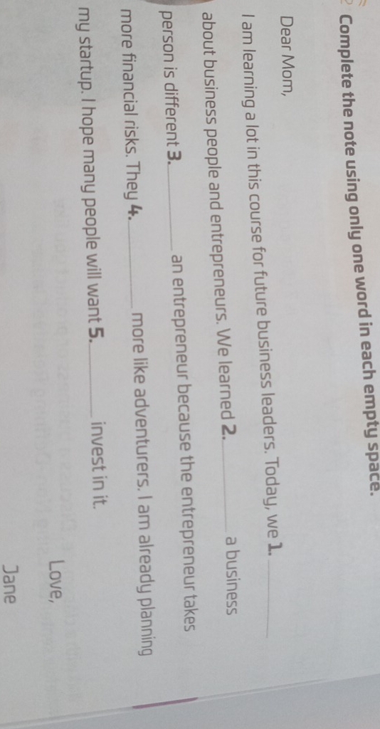 Complete the note using only one word in each empty space. 
Dear Mom, 
I am learning a lot in this course for future business leaders. Today, we 1._ 
about business people and entrepreneurs. We learned 2._ 
a business 
person is different 3._ an entrepreneur because the entrepreneur takes 
more financial risks. They 4._ more like adventurers. I am already planning 
my startup. I hope many people will want 5._ invest in it. 
Love, 
Jane