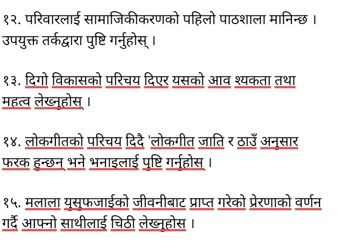 १२. परिवारलाई सामाजिकीकरणको पहिलो पाठशाला मानिन्छ । 
उपयुक्त तर्कद्वारा पुष्टि गर्नुहोस् । 
१३. दिगो विकासको परिचय दिएर यसको आव श्यकता तथा 
महत्व लेख्नूहोस । 
१४. लोकगीतको परिचय दिदै'लोकगीत जाति र ठाउँ अनूसार 
फरक हन्छन् भने भनाइलाई पृष्टि गर्नहोस। 
१५. मलाला यूसूफजाईको जीवनीबाट प्राप्त गरेको प्रेरणाको वर्णन 
गर्दे आफ्नो साथीलाई चिठी लेख्नूहोस।