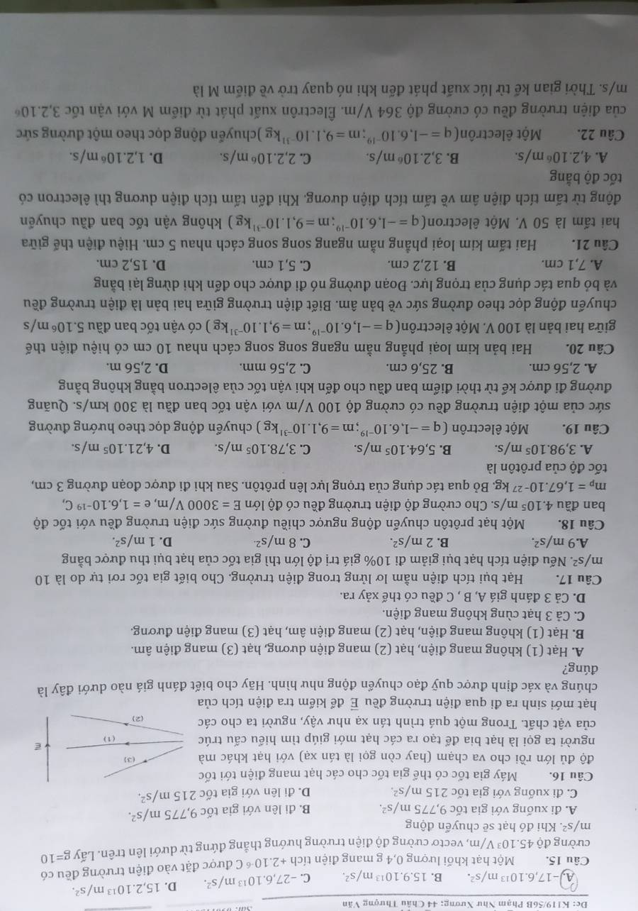 Dc: K119/56B Phạm Như Xương; 44 Châu Thượng Văn
A -17,6.10^(13)m/s^2. B. 15.9.10^(13)m/s^2. C. -27,6.10^(13)m/s^2. D. 15,2.10^(13)m/s^2.
Câu 15. Một hạt khối lượng 0,4 g mang điện tích +2.10^(-6)C được đặt vào điện trường đều có
cường độ 45.10^3 V/m, vectơ cường độ điện trường hướng thẳng đứng từ dưới lên trên. Lấy g=10
m/s^2. Khi đó hạt sẽ chuyển động
A. đi xuống với gia tốc 9,775m/s^2. B. đi lên với gia tốc 9,775m/s^2.
C. đi xuống với gia tốc 215m/s^2. D. đi lên với gia tốc 215m/s^2.
Câu 16. Máy gia tốc có thể gia tốc cho các hạt mang điện tới tốc
độ đủ lớn rồi cho va chạm (hay còn gọi là tán xạ) với hạt khác mà (3)
người ta gọi là hạt bia để tạo ra các hạt mới giúp tìm hiểu cấu trúc
E
của vật chất. Trong một quá trình tán xạ như vậy, người ta cho các (2) (1)
hạt mới sinh ra đi qua điện trường đều vector E để kiểm tra điện tích của
chúng và xác định được quỹ đạo chuyển động như hình. Hãy cho biết đánh giá nào dưới đây là
đúng?
A. Hạt (1) không mang điện, hạt (2) mang điện dương, hạt (3) mang điện âm.
B. Hạt (1) không mang điện, hạt (2) mang điện âm, hạt (3) mang điện đương.
C. Cả 3 hạt cùng không mang điện.
D. Cả 3 đánh giá A, B , C đều có thế xảy ra.
Câu 17. Hạt bụi tích điện nằm lơ lửng trong điện trường. Cho biết gia tốc rơi tự do là 10
m/ s^2. Nếu điện tích hạt bụi giảm đi 10% giá trị độ lớn thì gia tốc của hạt bụi thu được bằng
A. 9m/s^2. B. 2m/s^2. C. 8m/s^(2.) D. 1m/s^2.
Câu 18. Một hạt prôtôn chuyển động ngược chiều đường sức điện trường đều với tốc độ
ban đầu 4.10^5m/s s. Cho cường độ điện trường đều có độ lớn E=3000V/m,e=1,6.10^(-19)C,
m_p=1,67.10^(-27)kg. A Bỏ qua tác dụng của trọng lực lên prôtôn. Sau khi đi được đoạn đường 3 cm,
tốc độ của prôtôn là
A. 3,98.10^5m/s. B. 5,64.10^5m/s. C. 3,78.10^5m/s. D. 4,21.10^5m/s
Câu 19. Một êlectrôn (q=-1,6.10^(-19);m=9,1.10^(-31)kg) chuyển động dọc theo hướng đường
sức của một điện trường đều có cường độ 100 V/m với vận tốc ban đầu là 300 km/s. Quãng
đường đi được kế từ thời điểm ban đầu cho đến khi vận tốc của êlectron bằng không bằng
A. 2,56 cm. B. 25,6 cm. C. 2,56 mm. D. 2,56 m.
Câu 20. Hai bản kim loại phẳng nằm ngang song song cách nhau 10 cm có hiệu điện thế
giữa hai bản là 100 V. Một êlectrôn (q=-1,6.10^(-19);m=9,1.10^(-31)kg) có vận tốc ban đầu 5.10^6 m/s
chuyển động dọc theo đường sức về bản âm. Biết điện trường giữa hai bản là điện trường đều
và bỏ qua tác dụng của trọng lực. Đoạn đường nó đi được cho đến khi dừng lại bằng
A. 7,1 cm. B. 12,2 cm. C. 5,1 cm. D. 15,2 cm.
Câu 21. Hai tấm kim loại phẳng nằm ngang song song cách nhau 5 cm. Hiệu điện thế giữa
hai tấm là 50 V. Một êlectron (q=-1,6.10^(-19);m=9,1.10^(-31)kg) không vận tốc ban đầu chuyến
động từ tấm tích điện âm về tấm tích điện dương. Khi đến tấm tích điện dương thì êlectron có
tốc độ bằng
A. 4,2.10^6m/s. B. 3,2.10^6m/s. C. 2,2.10^6m/s. D. 1,2.10^6m/s
Câu 22. Một êlectrôn (q=-1,6.10^(-19);m=9,1.10^(-31)kg )chuyến động dọc theo một đường sức
của điện trường đều có cường độ 364 V/m. Êlectrôn xuất phát từ điểm M với vận tốc 3,2.10^6
m/s. Thời gian kế từ lúc xuất phát đến khi nó quay trở về điểm M là