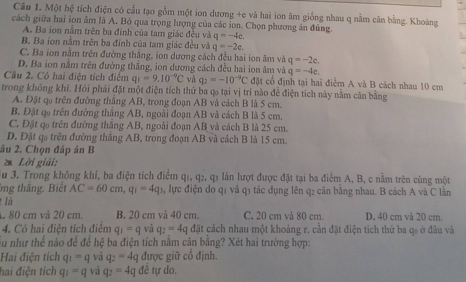 Cầu 1. Một hệ tích điện có cấu tạo gồm một ion dương +e và hai ion âm giống nhau q nằm cân bằng. Khoảng
cách giữa hai íon âm là A. Bỏ qua trọng lượng của các ion. Chọn phương án đúng.
A. Ba ion nằm trên ba đỉnh của tam giác đều và q=-4e.
B. Ba ion nằm trên ba đinh của tam giác đều và q=-2e.
C. Ba ion nằm trên đường thắng, ion dương cách đều hai ion âm và q=-2e.
D. Ba ion nằm trên đường thắng, ion dương cách đều hai ion âm và q=-4e.
Câu 2. Có hai điện tích điểm q_I=9.10^(-9)C và q_2=-10^(-9)C đặt cố định tại hai điểm A và B cách nhau 10 cm
trong không khí. Hỏi phải đặt một điện tích thứ ba qo tại vị trí nào đề điện tích này nằm cân bằng
A. Đặt qo trên đường thắng AB, trong đoạn AB và cách B là 5 cm.
B. Đặt qo trên đường thăng AB, ngoài đoạn AB và cách B là 5 cm.
C. Đặt qo trên đường thắng AB, ngoài đoạn AB và cách B là 25 cm.
D. Đặt qo trên đường thăng AB, trong đoạn AB và cách B là 15 cm.
âu 2. Chọn đáp án B
* Lời giải:
*u 3. Trong không khí, ba điện tích điểm ở làn lượt được đặt tại ba điểm A, B, c nằm trên cùng một
q_1,q_2,q_3
ông thắng. Biết AC=60cm,q_1=4q_3 , lực điện do q1 và q3 tác dụng lên q2 cân bằng nhau. B cách A và C lần
t là
1 80 cm và 20 cm. B. 20 cm và 40 cm. C. 20 cm và 80 cm. D. 40 cm và 20 cm.
4. Có hai điện tích điểm q_1=q và q_2=4q đặt cách nhau một khoảng r. cần đặt điện tích thứ ba qo ở đâu và
Ấu như thể nào để để hệ ba điện tích nằm cân bằng? Xét hai trường hợp:
Hai điện tích q_1=q và q_2=4q được giữ cố định.
hai điện tích q_1=q và q_2=4q để tự do.