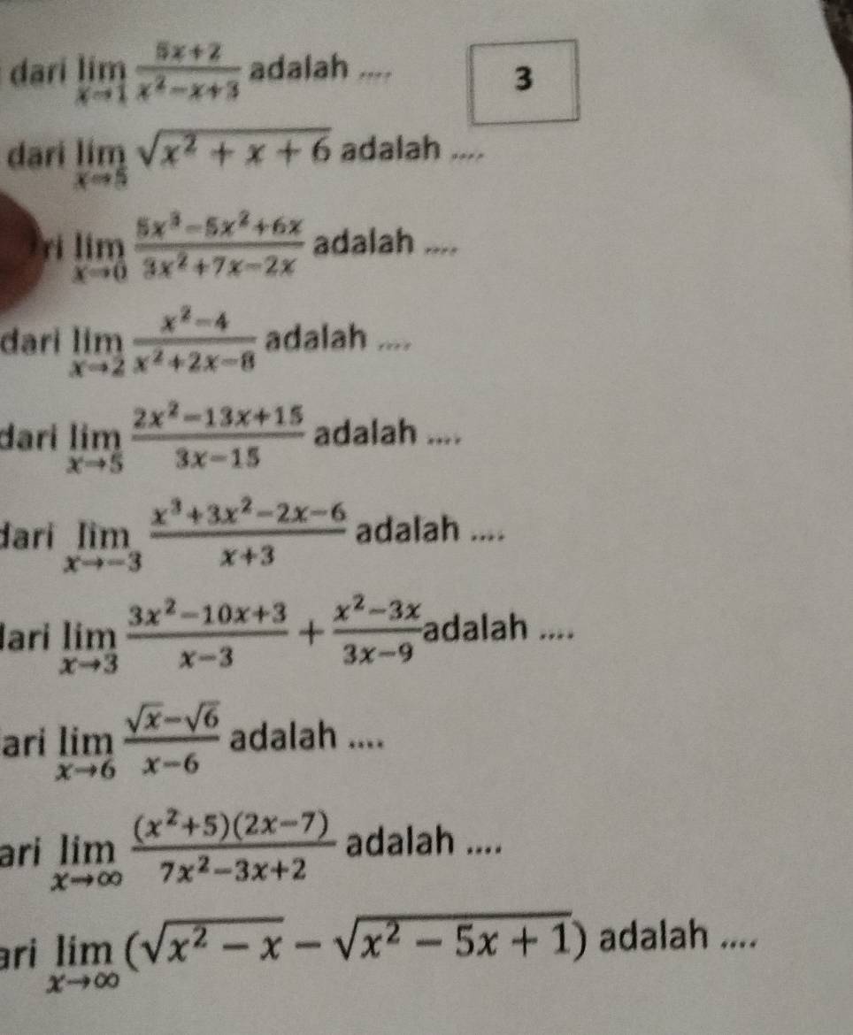 dari limlimits _xto 1 (5x+2)/x^2-x+3  adalah .... 
3 
dari limlimits _xto 5sqrt(x^2+x+6) adalah .... 
ri limlimits _xto 0 (5x^3-5x^2+6x)/3x^2+7x-2x  adalah .... 
đari limlimits _xto 2 (x^2-4)/x^2+2x-8  adalah .... 
darí limlimits _xto 5 (2x^2-13x+15)/3x-15  adalah .... 
đarí limlimits _xto -3 (x^3+3x^2-2x-6)/x+3  adalah .... 
lari limlimits _xto 3 (3x^2-10x+3)/x-3 + (x^2-3x)/3x-9  adalah .... 
ari limlimits _xto 6 (sqrt(x)-sqrt(6))/x-6  adalah .... 
ari limlimits _xto ∈fty  ((x^2+5)(2x-7))/7x^2-3x+2  adalah .... 
ri limlimits _xto ∈fty (sqrt(x^2-x)-sqrt(x^2-5x+1)) adalah ....