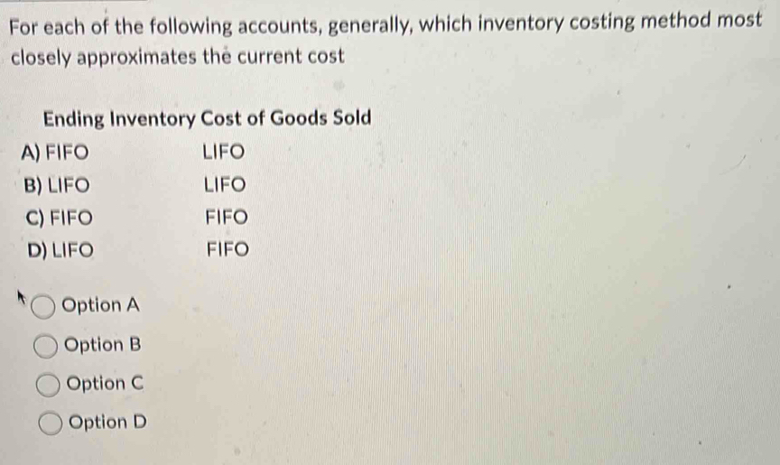 For each of the following accounts, generally, which inventory costing method most
closely approximates the current cost
Ending Inventory Cost of Goods Sold
A) FIFO LIFO
B) LIFO LIFO
C) FIFO FIFO
D) LIFO FIFO
Option A
Option B
Option C
Option D