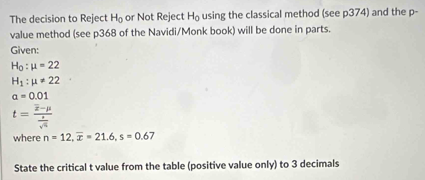 The decision to Reject H_0 or Not Reject H_0 using the classical method (see p374) and the p - 
value method (see p368 of the Navidi/Monk book) will be done in parts. 
Given:
H_0:mu =22
H_1:mu != 22
alpha =0.01
t=frac overline x-mu  s/sqrt(n) 
where n=12, overline x=21.6, s=0.67
State the critical t value from the table (positive value only) to 3 decimals